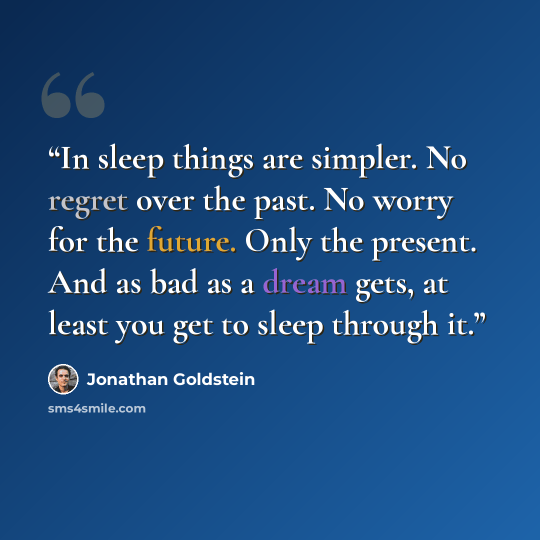 “In sleep things are simpler. No regret over the past. No worry for the future. Only the present. And as bad as a dream gets, at least you get to sleep through it.” quote by Jonathan Goldstein