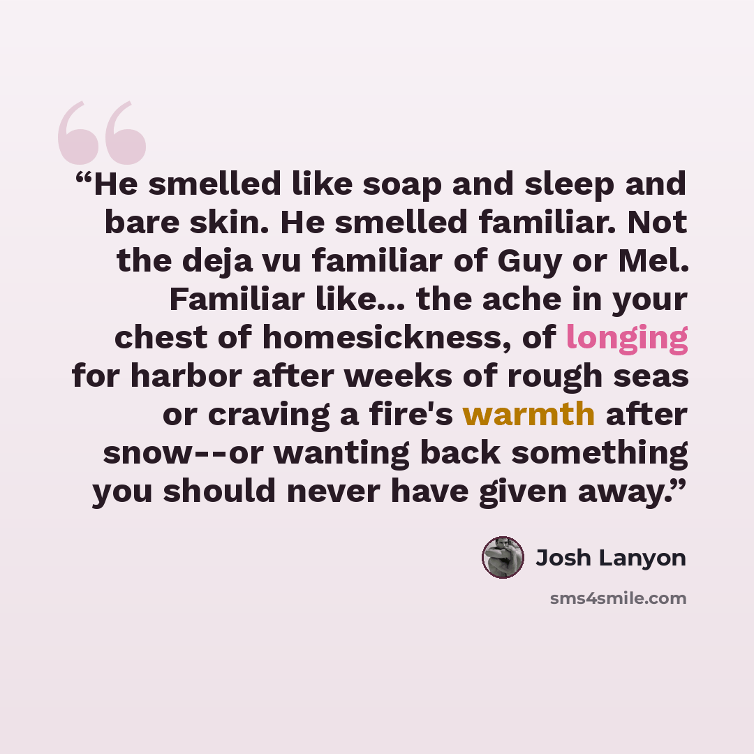 “He smelled like soap and sleep and bare skin. He smelled familiar. Not the deja vu familiar of Guy or Mel. Familiar like... the ache in your chest of homesickness, of longing for harbor after weeks of rough seas or craving a fire's warmth after snow--or wanting back something you should never have…” quote by Josh Lanyon