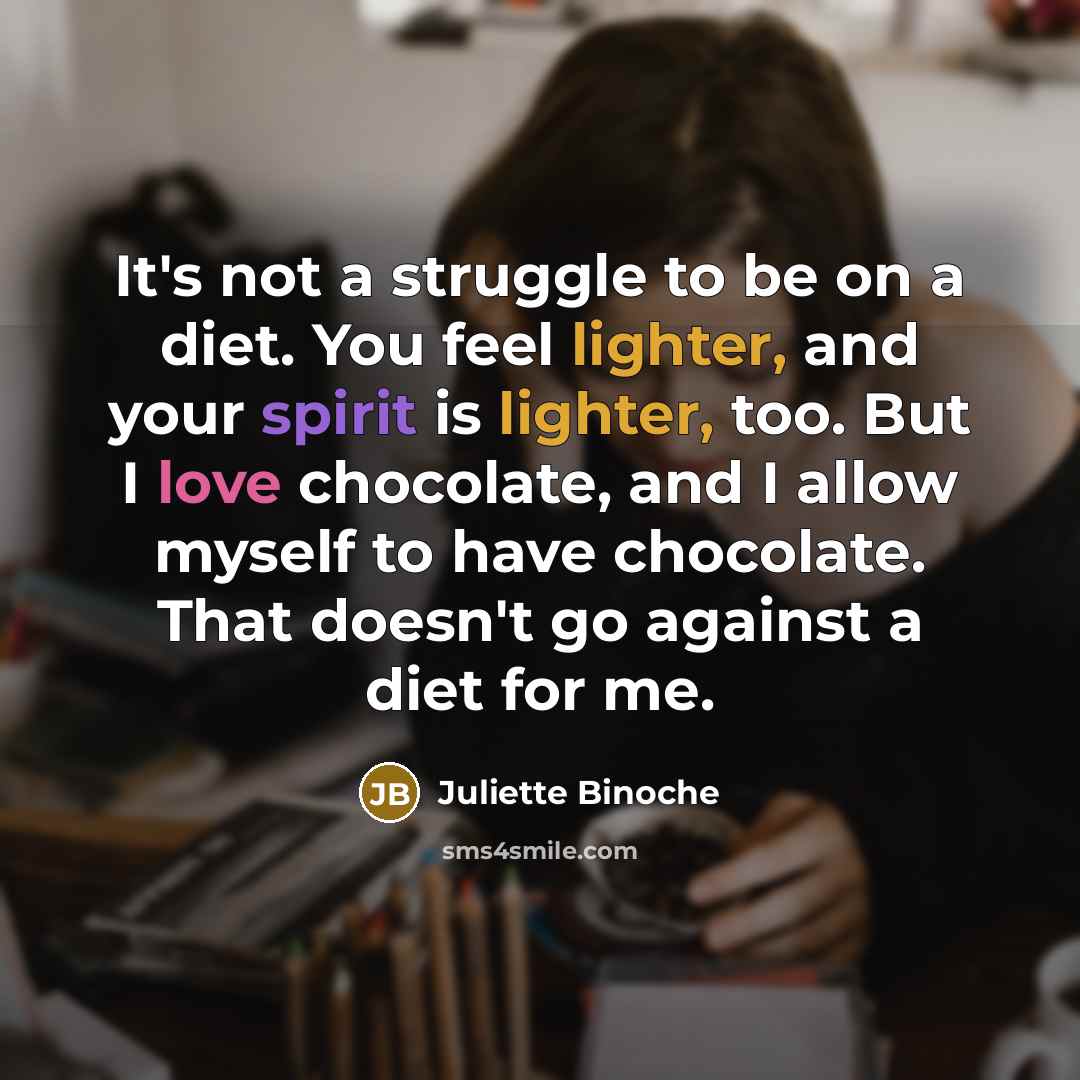 “It's not a struggle to be on a diet. You feel lighter, and your spirit is lighter, too. But I love chocolate, and I allow myself to have chocolate. That doesn't go against a diet for me.” quote by Juliette Binoche
