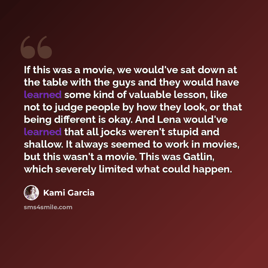 “If this was a movie, we would've sat down at the table with the guys and they would have learned some kind of valuable lesson, like not to judge people by how they look, or that being different is okay. And Lena would've learned that all jocks weren't stupid and shallow. It always seemed to work…” quote by Kami Garcia