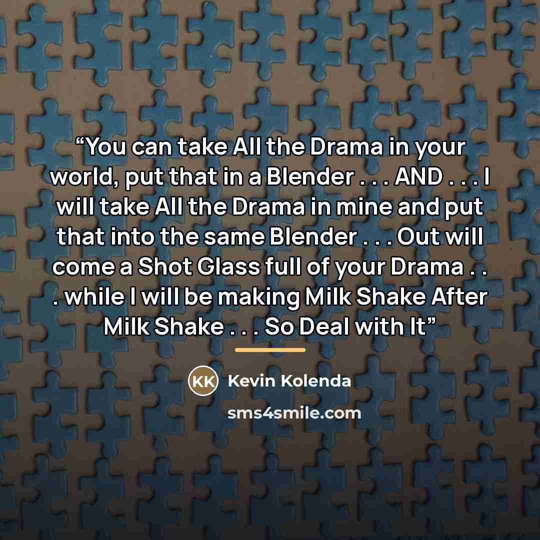 “You can take All the Drama in your world, put that in a Blender . . . AND . . . I will take All the Drama in mine and put that into the same Blender . . . Out will come a Shot Glass full of your Drama . . . while I will be making Milk Shake After Milk Shake . . . So Deal with It” quote by Kevin Kolenda