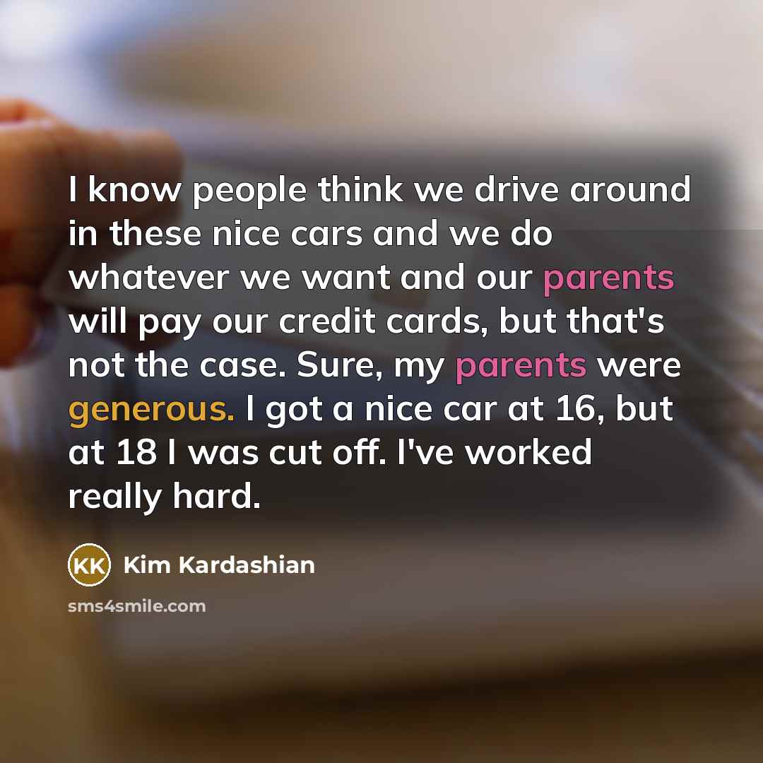 “I know people think we drive around in these nice cars and we do whatever we want and our parents will pay our credit cards, but that's not the case. Sure, my parents were generous. I got a nice car at 16, but at 18 I was cut off. I've worked really hard.” quote by Kim Kardashian
