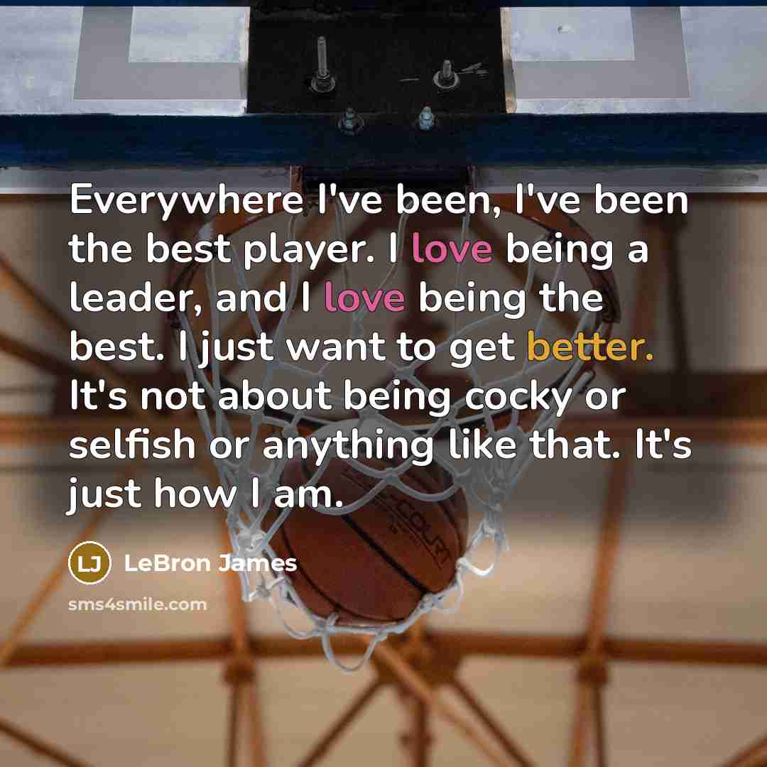 “Everywhere I've been, I've been the best player. I love being a leader, and I love being the best. I just want to get better. It's not about being cocky or selfish or anything like that. It's just how I am.” quote by LeBron James