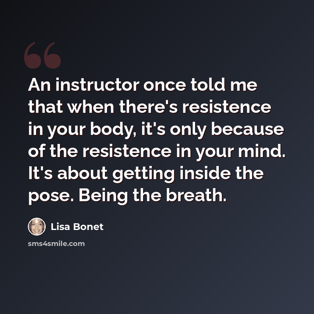 “An instructor once told me that when there's resistence in your body, it's only because of the resistence in your mind. It's about getting inside the pose. Being the breath.” quote by Lisa Bonet