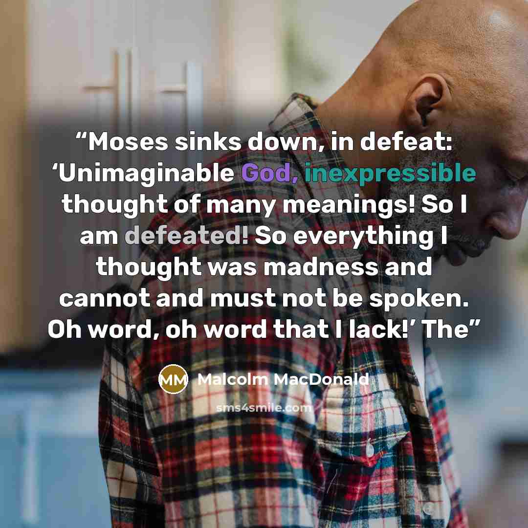 “Moses sinks down, in defeat: ‘Unimaginable God, inexpressible thought of many meanings! So I am defeated! So everything I thought was madness and cannot and must not be spoken. Oh word, oh word that I lack!’ The” quote by Malcolm MacDonald