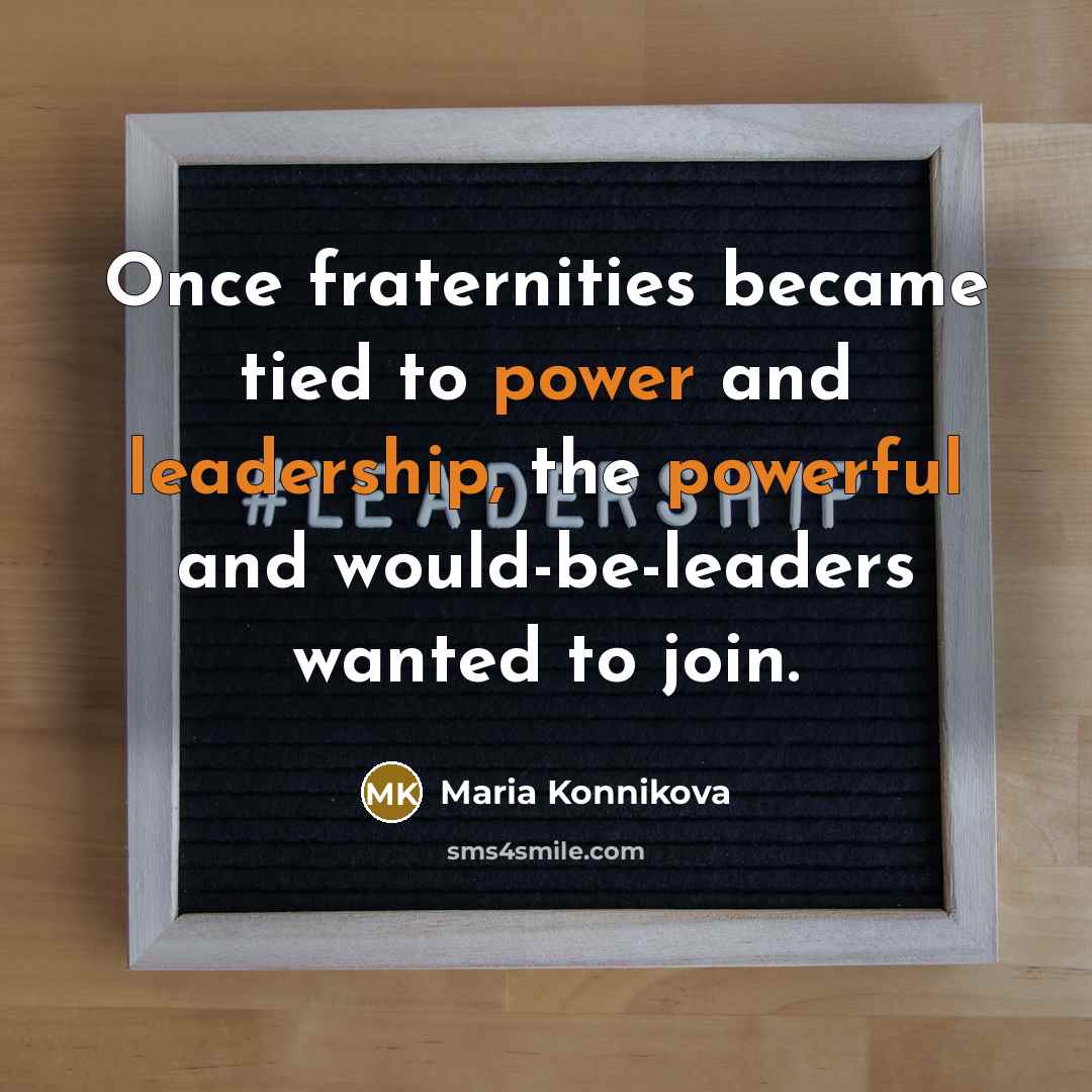 “Once fraternities became tied to power and leadership, the powerful and would-be-leaders wanted to join.” quote by Maria Konnikova