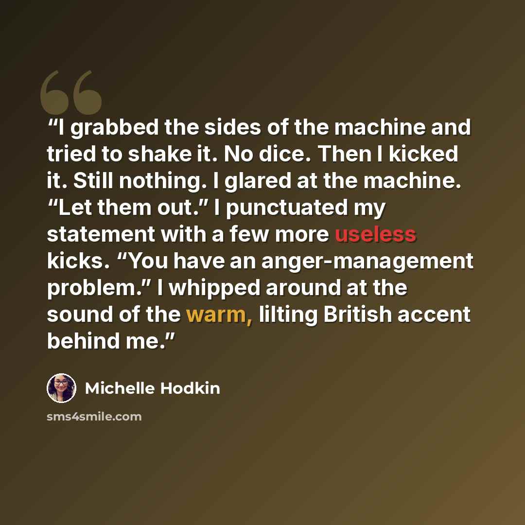 “I grabbed the sides of the machine and tried to shake it. No dice. Then I kicked it. Still nothing. I glared at the machine. “Let them out.” I punctuated my statement with a few more useless kicks. “You have an anger-management problem.” I whipped around at the sound of the warm, lilting British…” quote by Michelle Hodkin