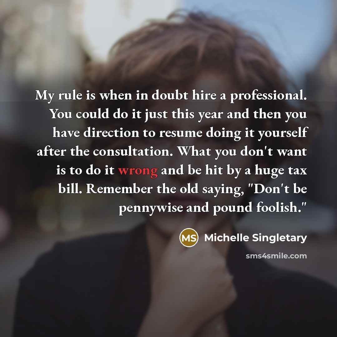 “My rule is when in doubt hire a professional. You could do it just this year and then you have direction to resume doing it yourself after the consultation. What you don't want is to do it wrong and be hit by a huge tax bill. Remember the old saying, "Don't be pennywise and pound foolish."” quote by Michelle Singletary