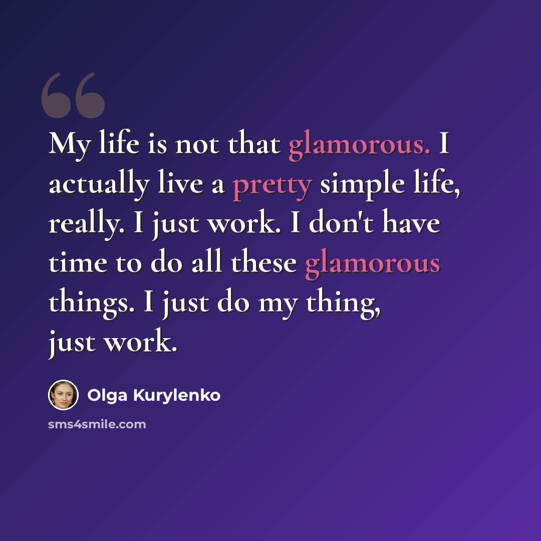 “My life is not that glamorous. I actually live a pretty simple life, really. I just work. I don't have time to do all these glamorous things. I just do my thing, just work.” quote by Olga Kurylenko