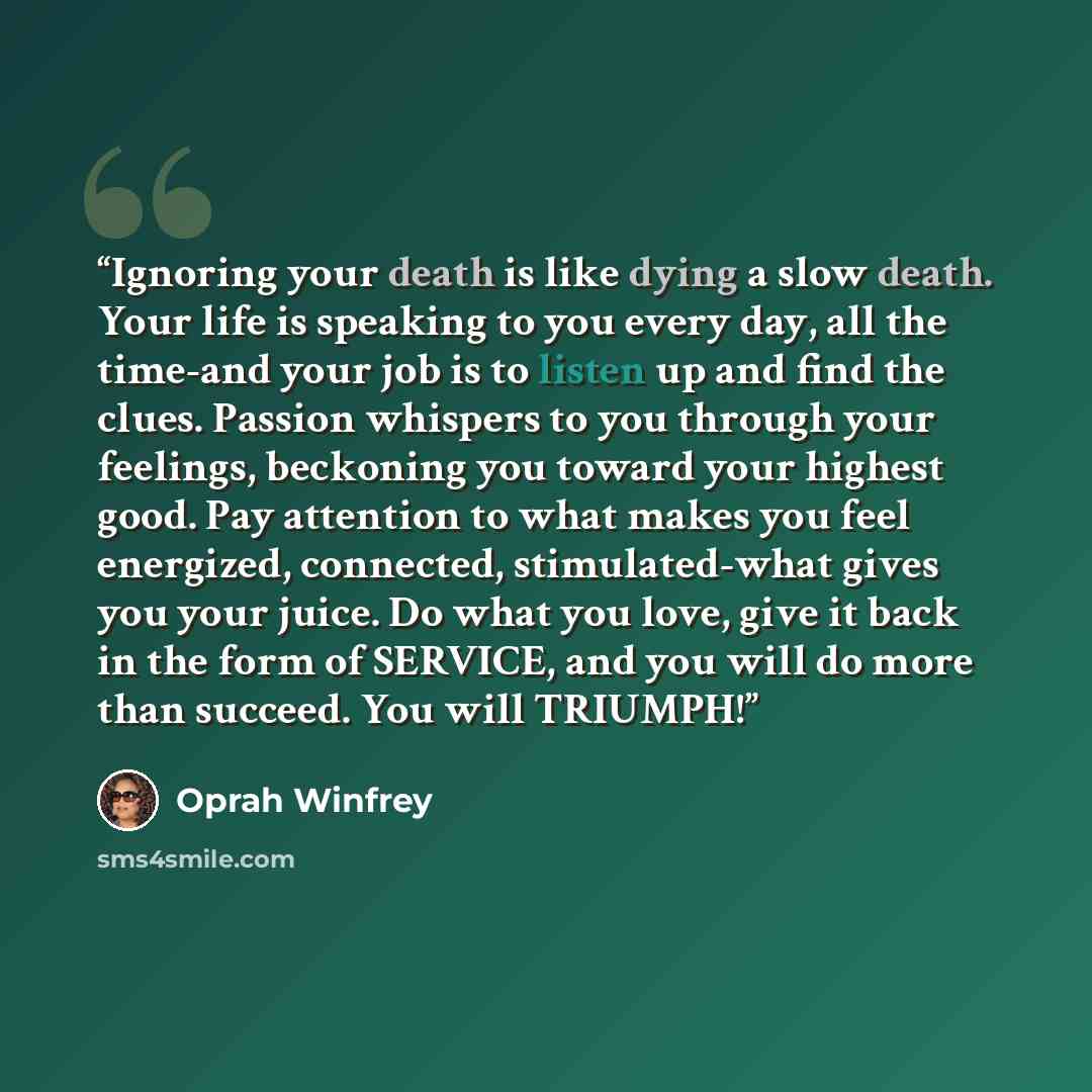 “Ignoring your death is like dying a slow death. Your life is speaking to you every day, all the time-and your job is to listen up and find the clues. Passion whispers to you through your feelings, beckoning you toward your highest good. Pay attention to what makes you feel energized, connected…” quote by Oprah Winfrey