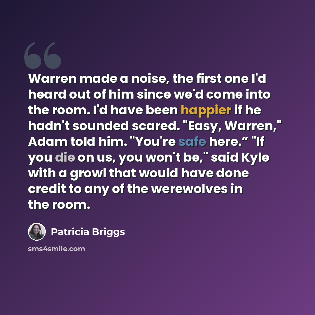“Warren made a noise, the first one I'd heard out of him since we'd come into the room. I'd have been happier if he hadn't sounded scared. "Easy, Warren," Adam told him. "You're safe here.” "If you die on us, you won't be," said Kyle with a growl that would have done credit to any of the werewolves…” quote by Patricia Briggs
