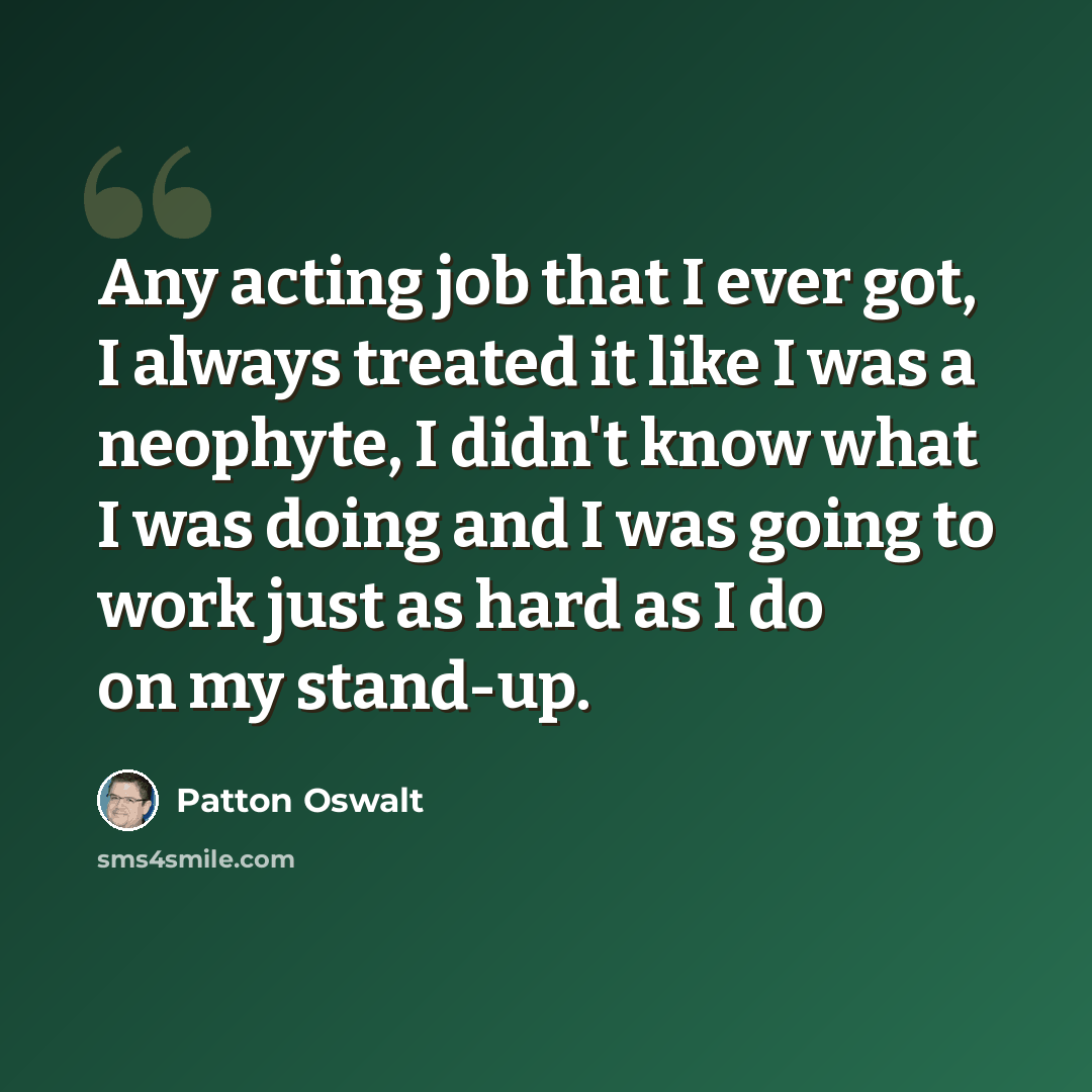 “Any acting job that I ever got, I always treated it like I was a neophyte, I didn't know what I was doing and I was going to work just as hard as I do on my stand-up.” quote by Patton Oswalt