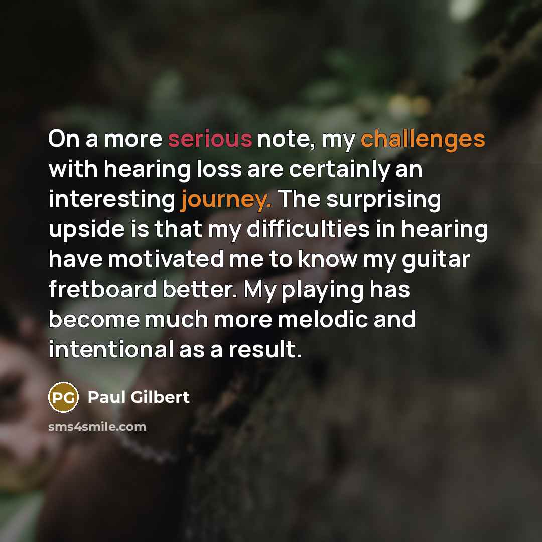 “On a more serious note, my challenges with hearing loss are certainly an interesting journey. The surprising upside is that my difficulties in hearing have motivated me to know my guitar fretboard better. My playing has become much more melodic and intentional as a result.” quote by Paul Gilbert