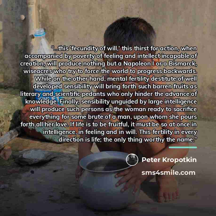 “...this 'fecundity of will,' this thirst for action, when accompanied by poverty of feeling and intellect incapable of creation, will produce nothing but a Napoleon I or a Bismarck, wiseacres who try to force the world to progress backwards. While on the other hand, mental fertility destitute of…” quote by Peter Kropotkin