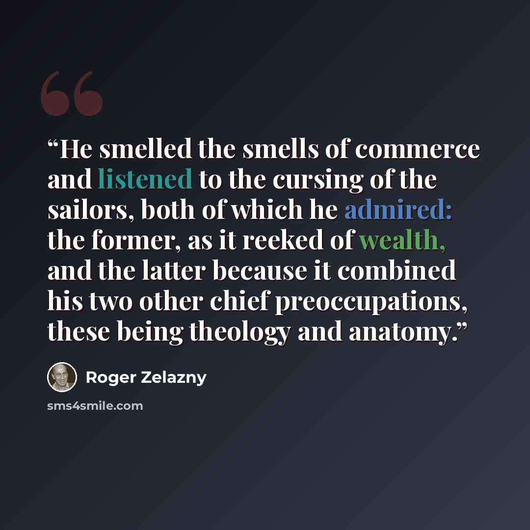 “He smelled the smells of commerce and listened to the cursing of the sailors, both of which he admired: the former, as it reeked of wealth, and the latter because it combined his two other chief preoccupations, these being theology and anatomy.” quote by Roger Zelazny