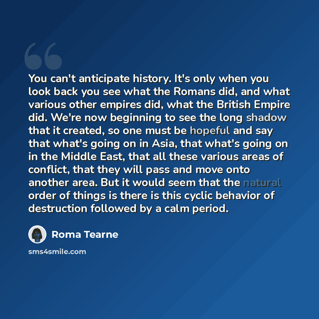 “You can't anticipate history. It's only when you look back you see what the Romans did, and what various other empires did, what the British Empire did. We're now beginning to see the long shadow that it created, so one must be hopeful and say that what's going on in Asia, that what's going on in…” quote by Roma Tearne