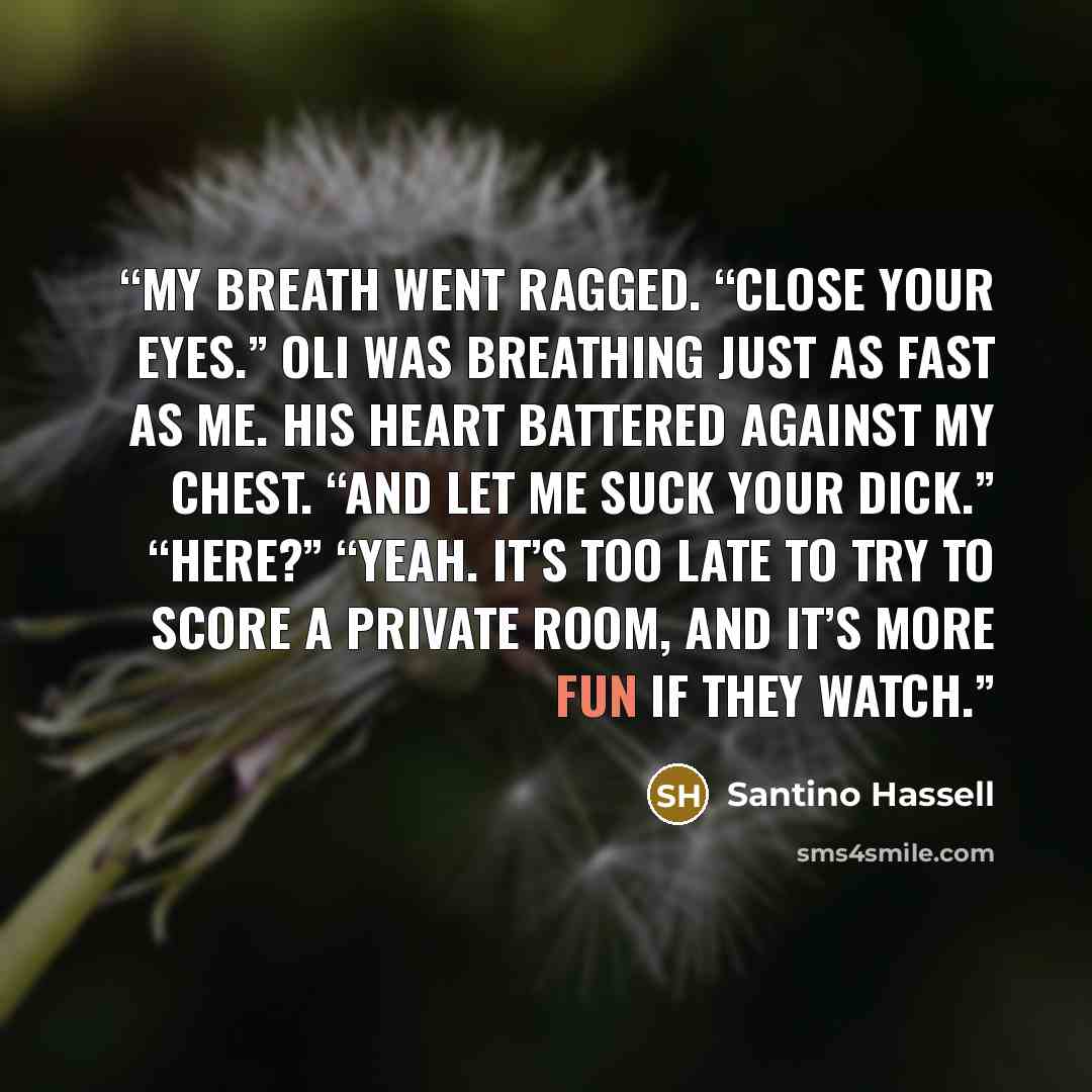 “My breath went ragged. “Close your eyes.” Oli was breathing just as fast as me. His heart battered against my chest. “And let me suck your dick.” “Here?” “Yeah. It’s too late to try to score a private room, and it’s more fun if they watch.” quote by Santino Hassell