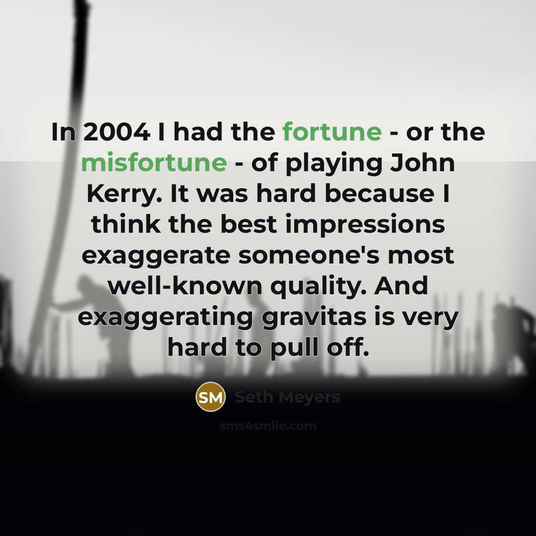 “In 2004 I had the fortune - or the misfortune - of playing John Kerry. It was hard because I think the best impressions exaggerate someone's most well-known quality. And exaggerating gravitas is very hard to pull off.” quote by Seth Meyers