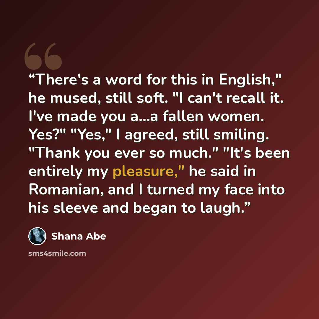 “There's a word for this in English," he mused, still soft. "I can't recall it. I've made you a...a fallen women. Yes?" "Yes," I agreed, still smiling. "Thank you ever so much." "It's been entirely my pleasure," he said in Romanian, and I turned my face into his sleeve and began to laugh.” quote by Shana Abé