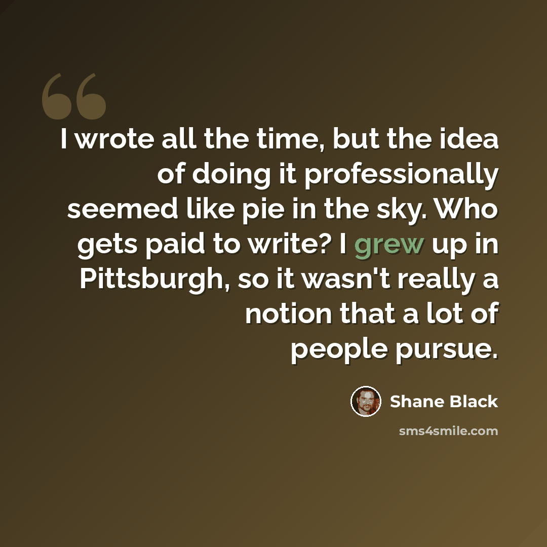 “I wrote all the time, but the idea of doing it professionally seemed like pie in the sky. Who gets paid to write? I grew up in Pittsburgh, so it wasn't really a notion that a lot of people pursue.” quote by Shane Black