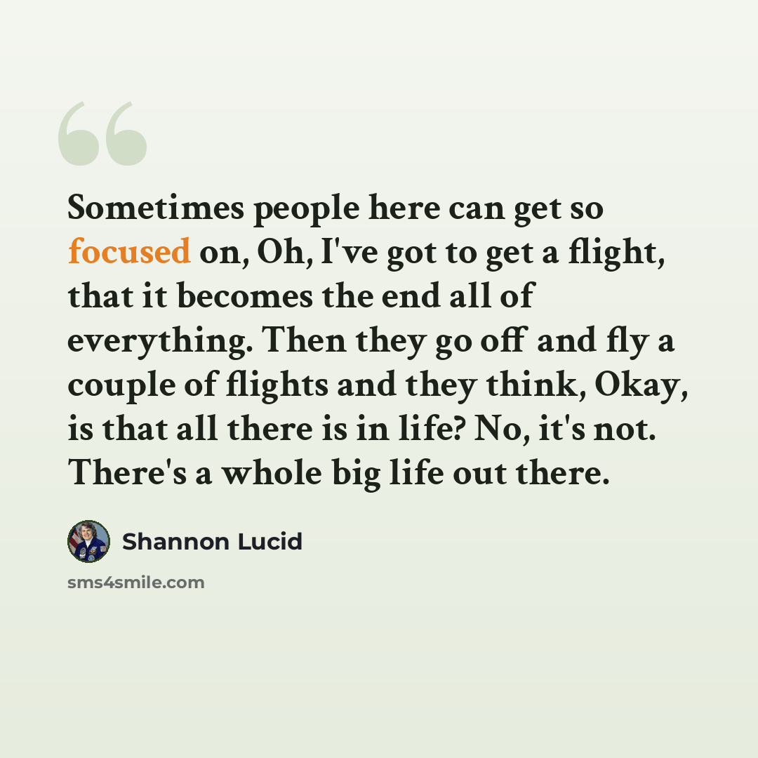 “Sometimes people here can get so focused on, Oh, I've got to get a flight, that it becomes the end all of everything. Then they go off and fly a couple of flights and they think, Okay, is that all there is in life? No, it's not. There's a whole big life out there.” quote by Shannon Lucid