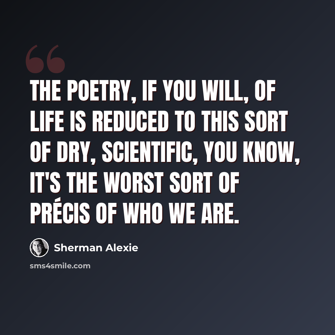 “The poetry, if you will, of life is reduced to this sort of dry, scientific, you know, it's the worst sort of précis of who we are.” quote by Sherman Alexie