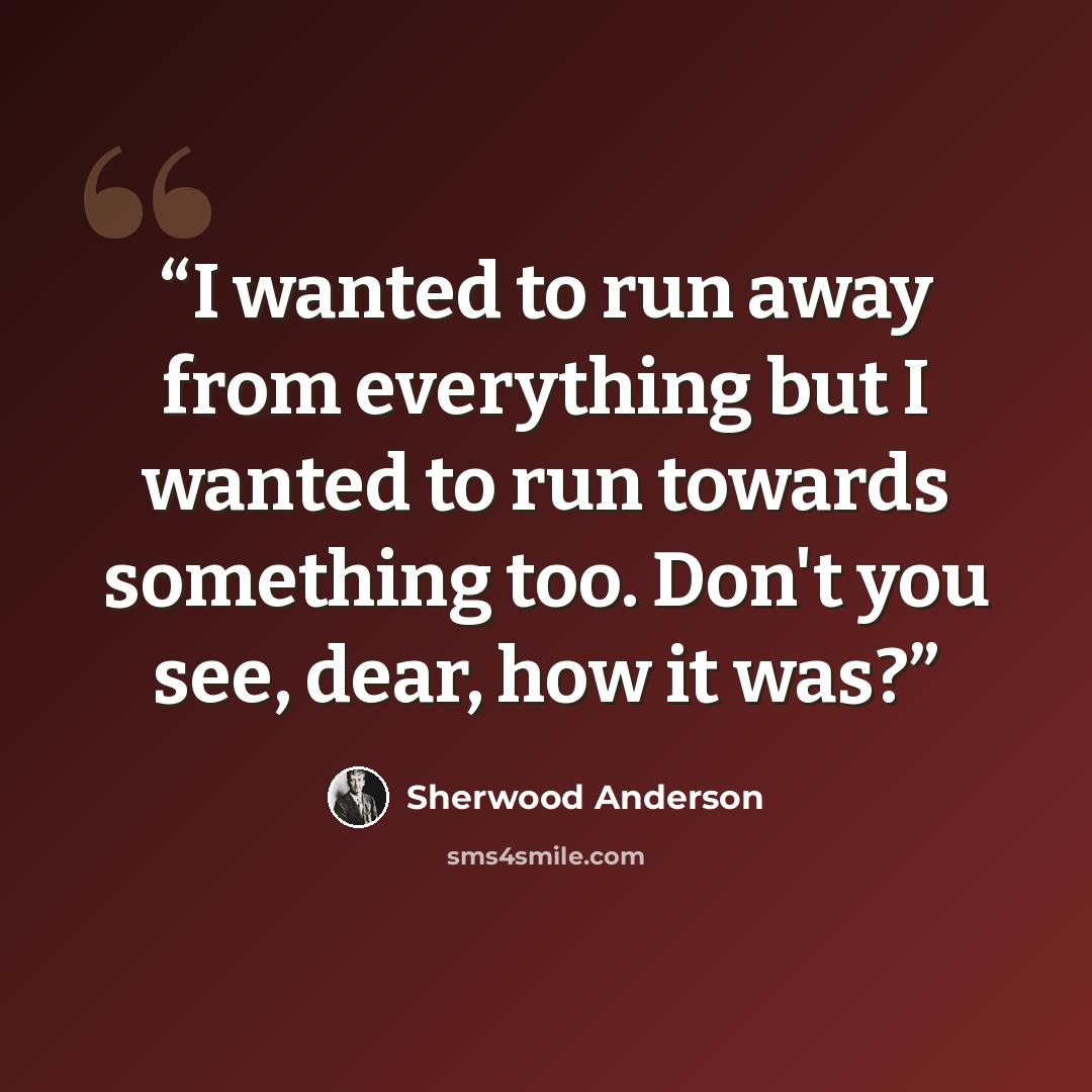 “I wanted to run away from everything but I wanted to run towards something too. Don't you see, dear, how it was?” quote by Sherwood Anderson