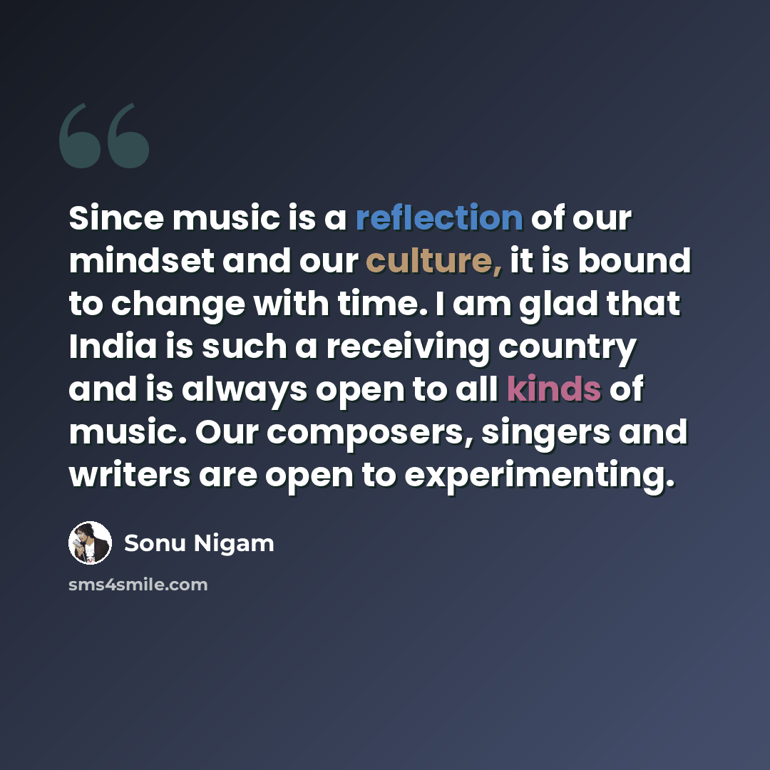 “Since music is a reflection of our mindset and our culture, it is bound to change with time. I am glad that India is such a receiving country and is always open to all kinds of music. Our composers, singers and writers are open to experimenting.” quote by Sonu Nigam