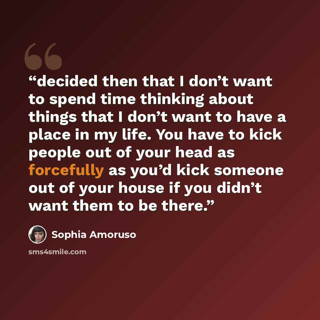 “decided then that I don’t want to spend time thinking about things that I don’t want to have a place in my life. You have to kick people out of your head as forcefully as you’d kick someone out of your house if you didn’t want them to be there.” quote by Sophia Amoruso