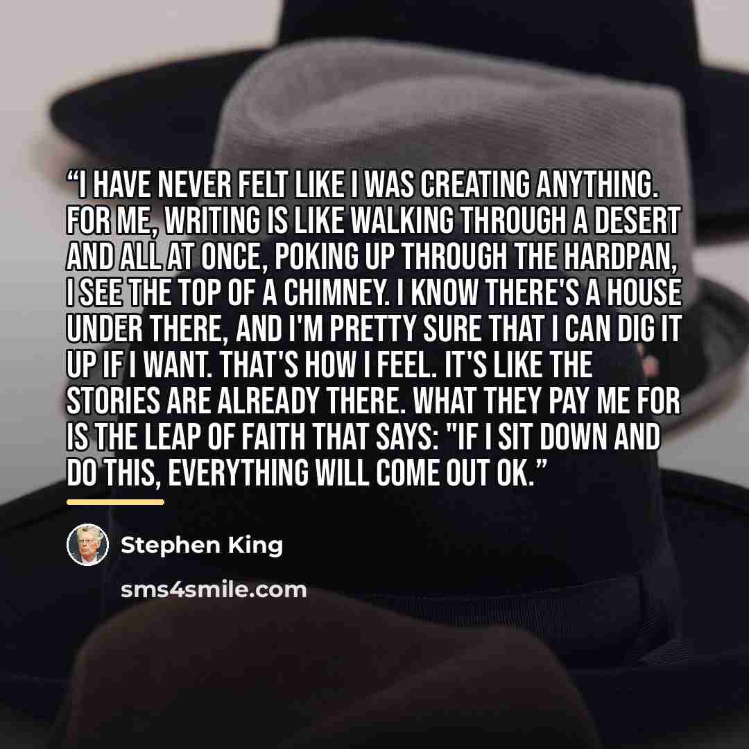 “I have never felt like I was creating anything. For me, writing is like walking through a desert and all at once, poking up through the hardpan, I see the top of a chimney. I know there's a house under there, and I'm pretty sure that I can dig it up if I want. That's how I feel. It's like the…” quote by Stephen King