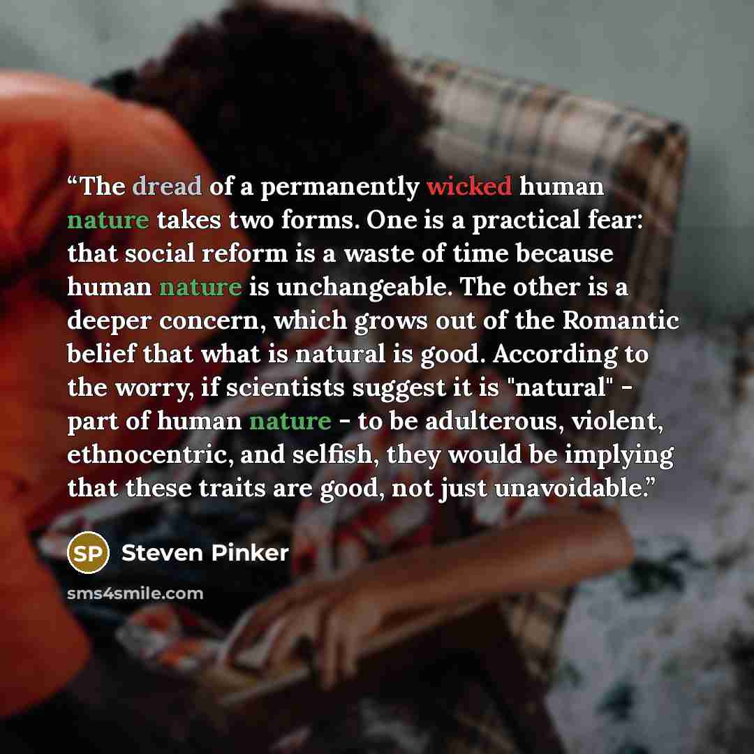 “The dread of a permanently wicked human nature takes two forms. One is a practical fear: that social reform is a waste of time because human nature is unchangeable. The other is a deeper concern, which grows out of the Romantic belief that what is natural is good. According to the worry, if…” quote by Steven Pinker