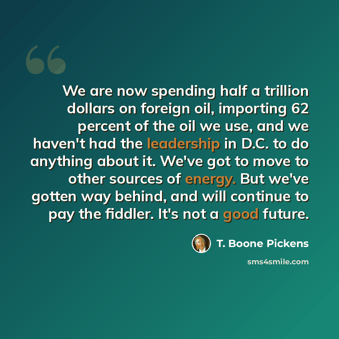 “We are now spending half a trillion dollars on foreign oil, importing 62 percent of the oil we use, and we haven't had the leadership in D.C. to do anything about it. We've got to move to other sources of energy. But we've gotten way behind, and will continue to pay the fiddler. It's not a good…” quote by T. Boone Pickens