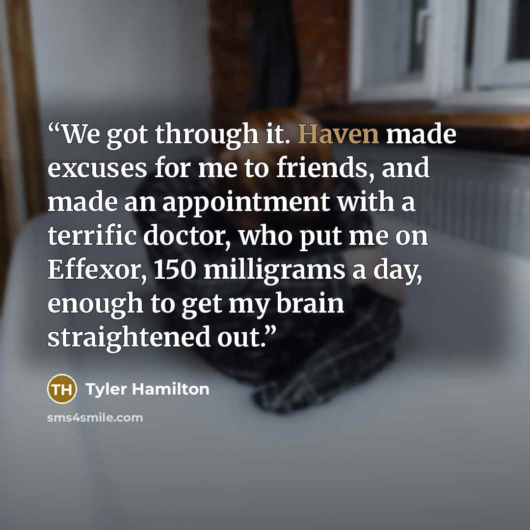 “We got through it. Haven made excuses for me to friends, and made an appointment with a terrific doctor, who put me on Effexor, 150 milligrams a day, enough to get my brain straightened out.” quote by Tyler Hamilton