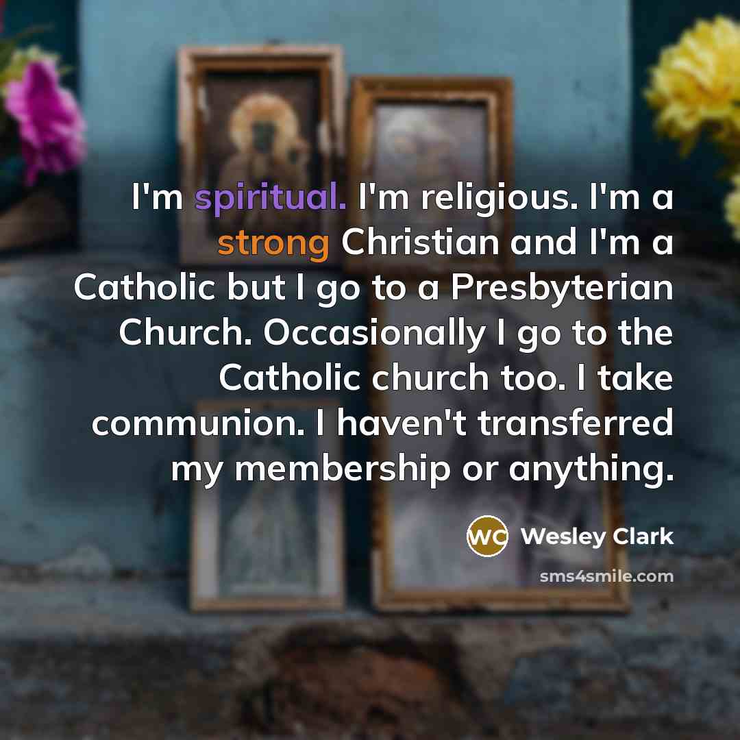 “I'm spiritual. I'm religious. I'm a strong Christian and I'm a Catholic but I go to a Presbyterian Church. Occasionally I go to the Catholic church too. I take communion. I haven't transferred my membership or anything.” quote by Wesley Clark