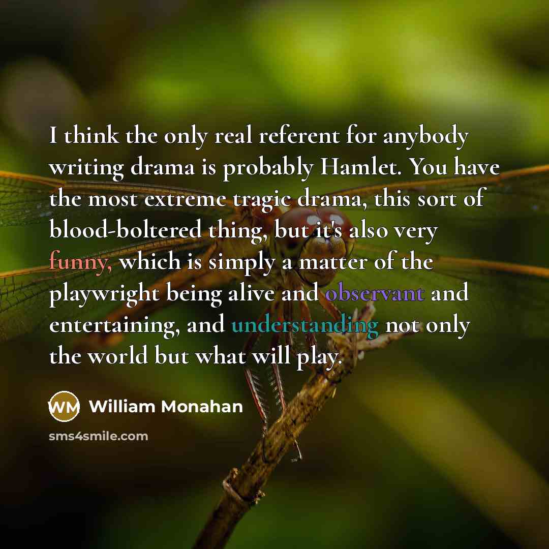 “I think the only real referent for anybody writing drama is probably Hamlet. You have the most extreme tragic drama, this sort of blood-boltered thing, but it's also very funny, which is simply a matter of the playwright being alive and observant and entertaining, and understanding not only the…” quote by William Monahan