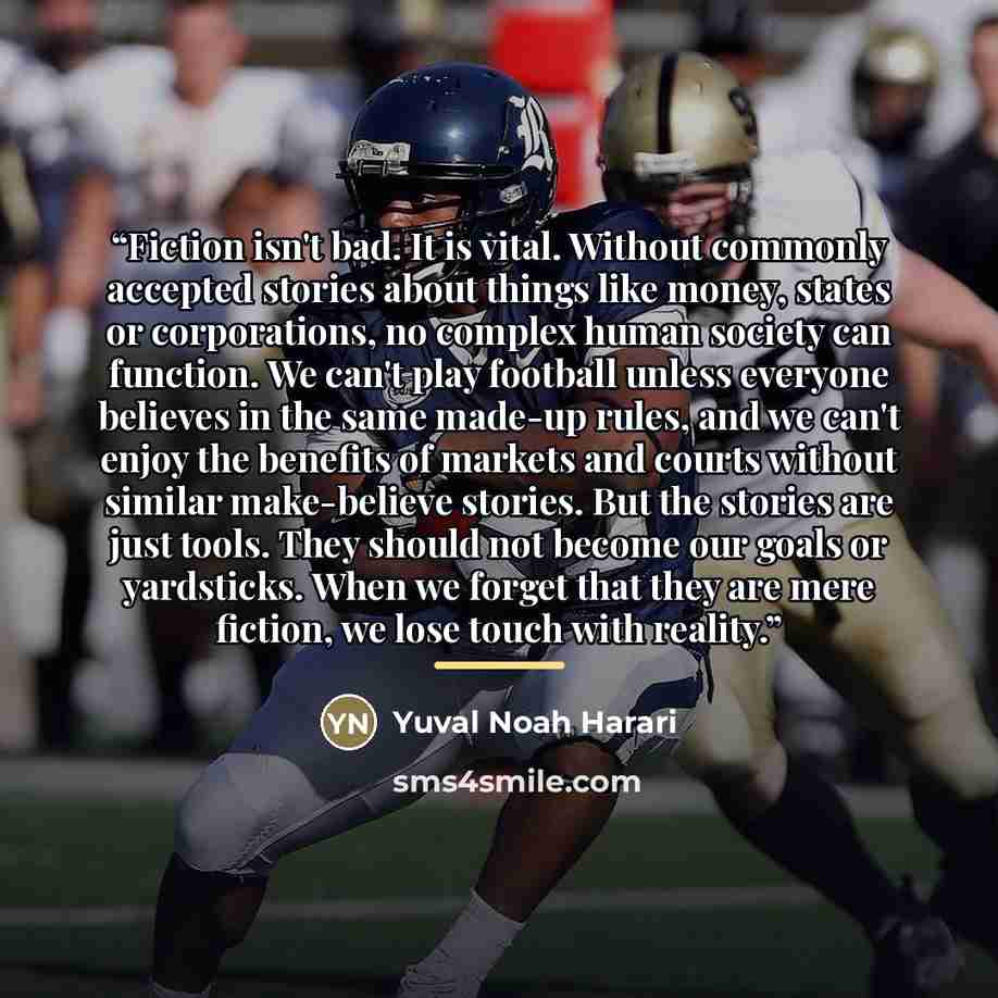 “Fiction isn't bad. It is vital. Without commonly accepted stories about things like money, states or corporations, no complex human society can function. We can't play football unless everyone believes in the same made-up rules, and we can't enjoy the benefits of markets and courts without similar…” quote by Yuval Noah Harari