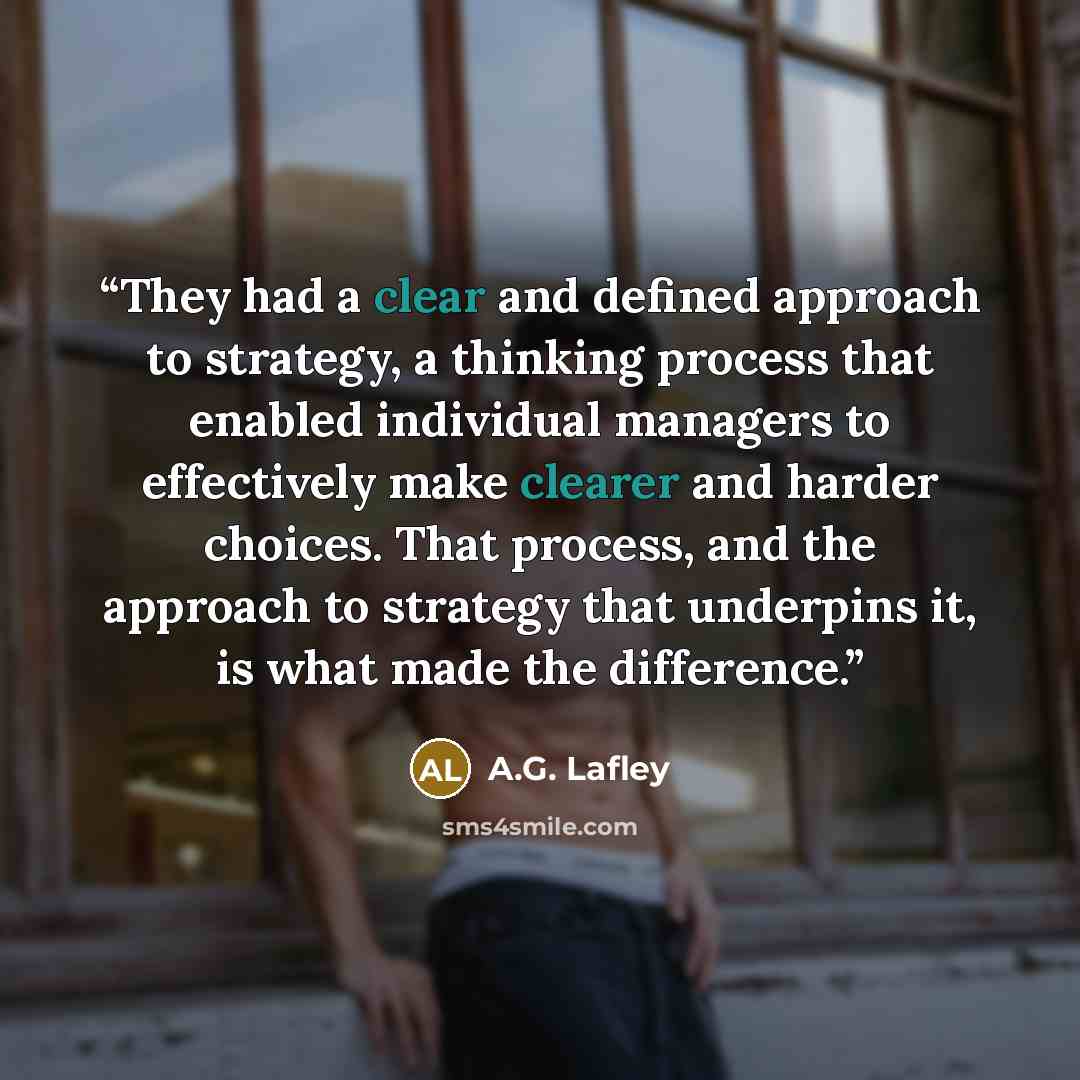 “They had a clear and defined approach to strategy, a thinking process that enabled individual managers to effectively make clearer and harder choices. That process, and the approach to strategy that underpins it, is what made the difference.” quote by A.G. Lafley
