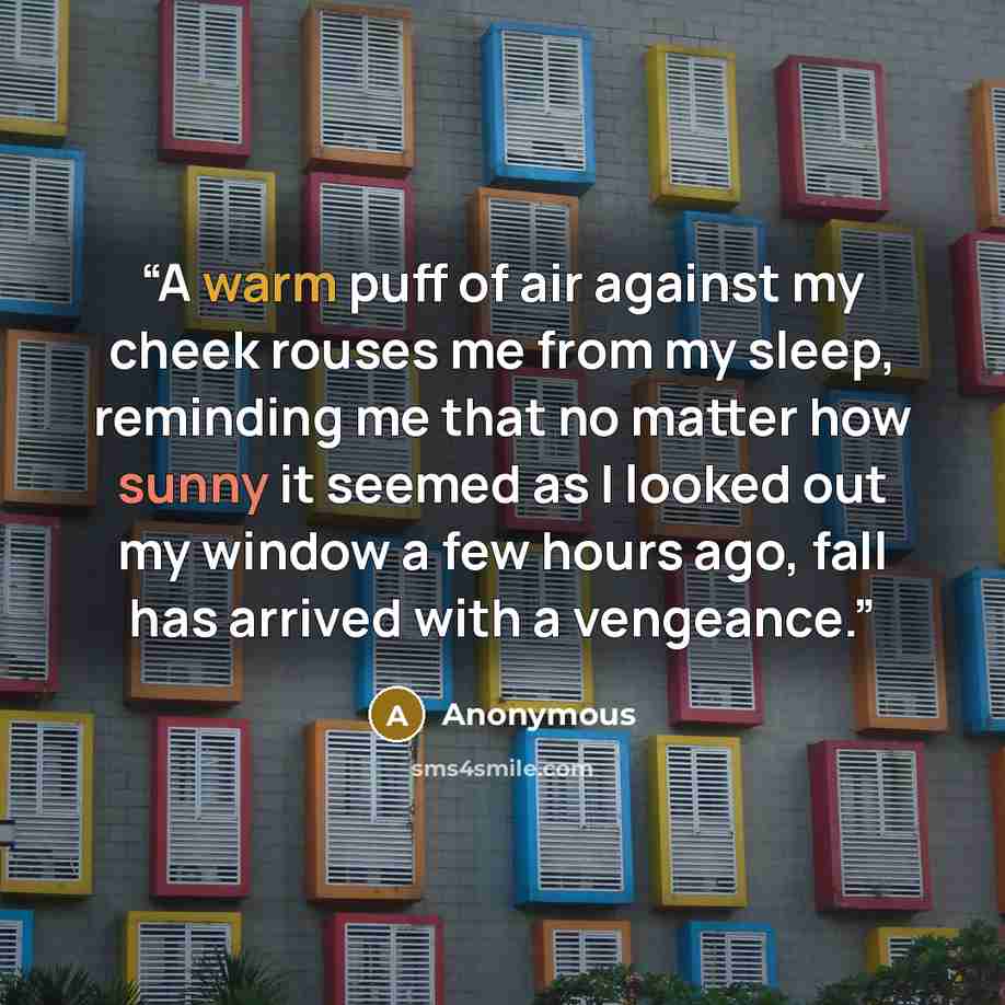 “A warm puff of air against my cheek rouses me from my sleep, reminding me that no matter how sunny it seemed as I looked out my window a few hours ago, fall has arrived with a vengeance.” quote by Anonymous