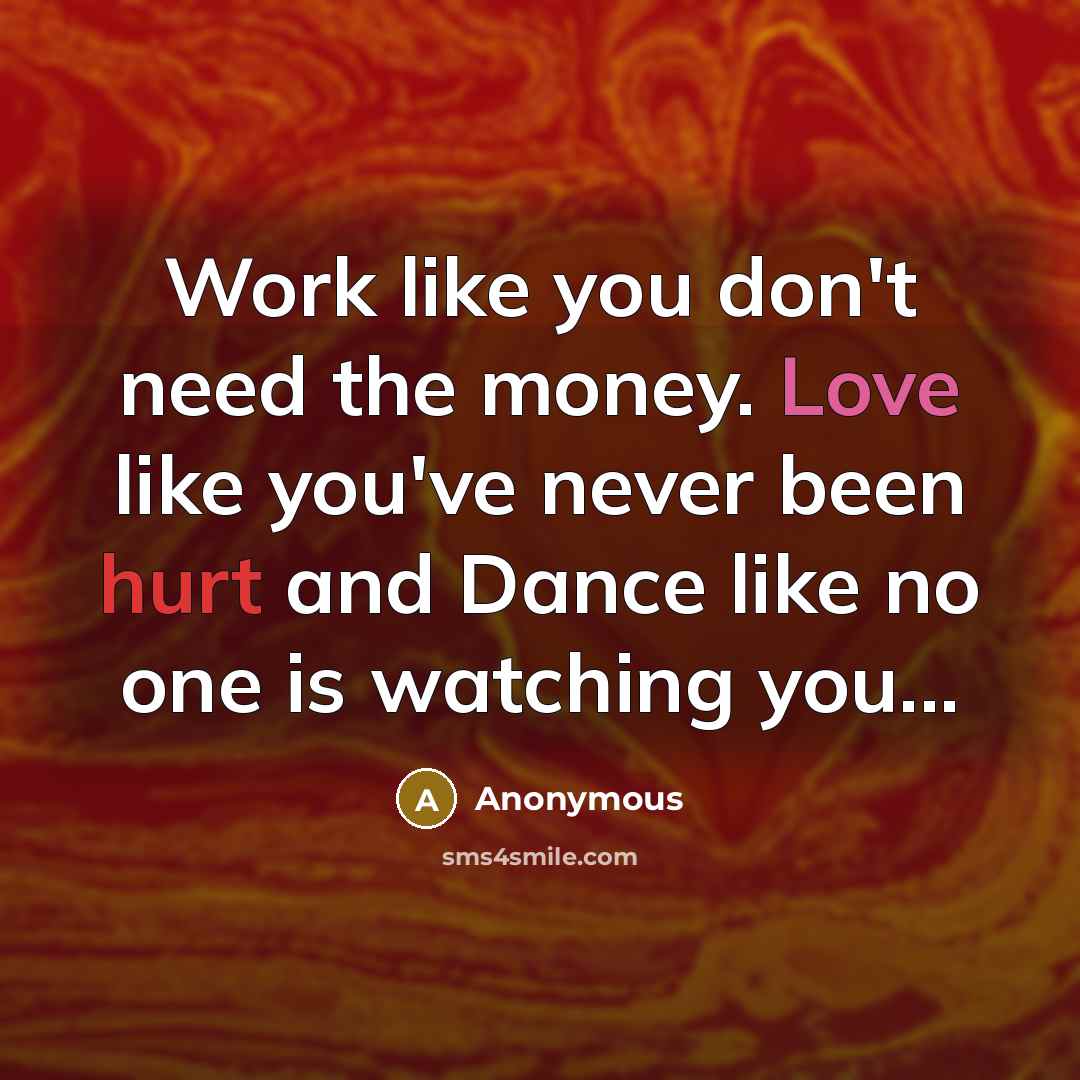 “Work like you don't need the money. Love like you've never been hurt and Dance like no one is watching you...” quote by Anonymous
