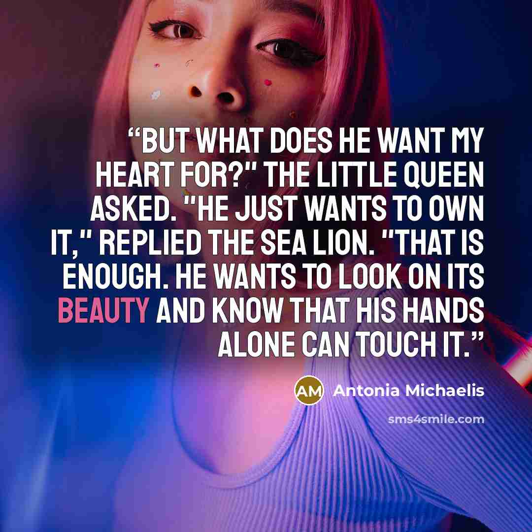“But what does he want my heart for?" the little queen asked. "He just wants to own it," replied the sea lion. "That is enough. He wants to look on its beauty and know that his hands alone can touch it.” quote by Antonia Michaelis