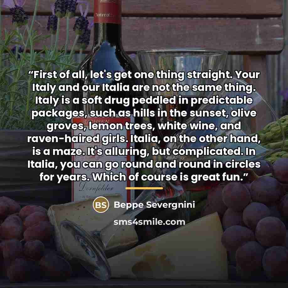 “First of all, let's get one thing straight. Your Italy and our Italia are not the same thing. Italy is a soft drug peddled in predictable packages, such as hills in the sunset, olive groves, lemon trees, white wine, and raven-haired girls. Italia, on the other hand, is a maze. It's alluring, but…” quote by Beppe Severgnini