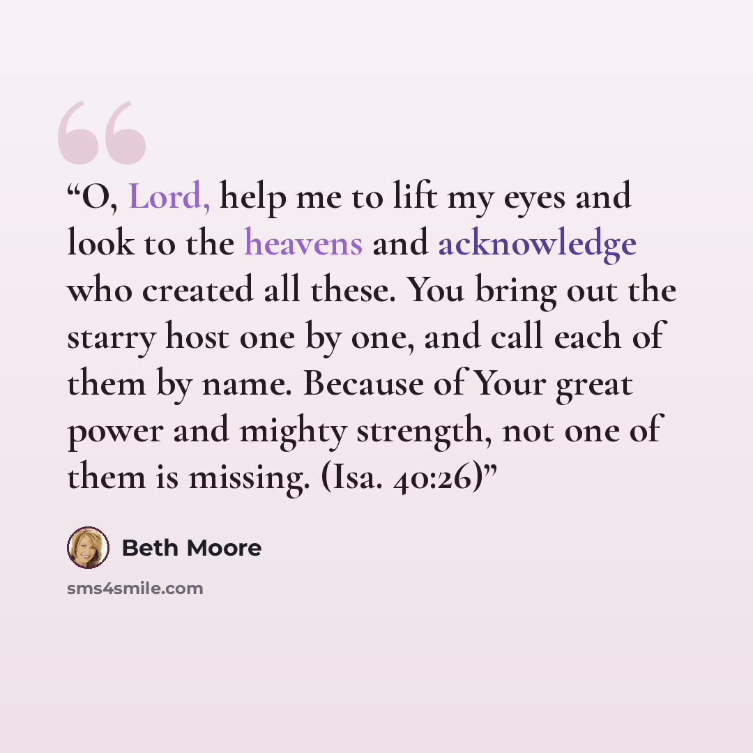 “O, Lord, help me to lift my eyes and look to the heavens and acknowledge who created all these. You bring out the starry host one by one, and call each of them by name. Because of Your great power and mighty strength, not one of them is missing. (Isa. 40:26)” quote by Beth Moore