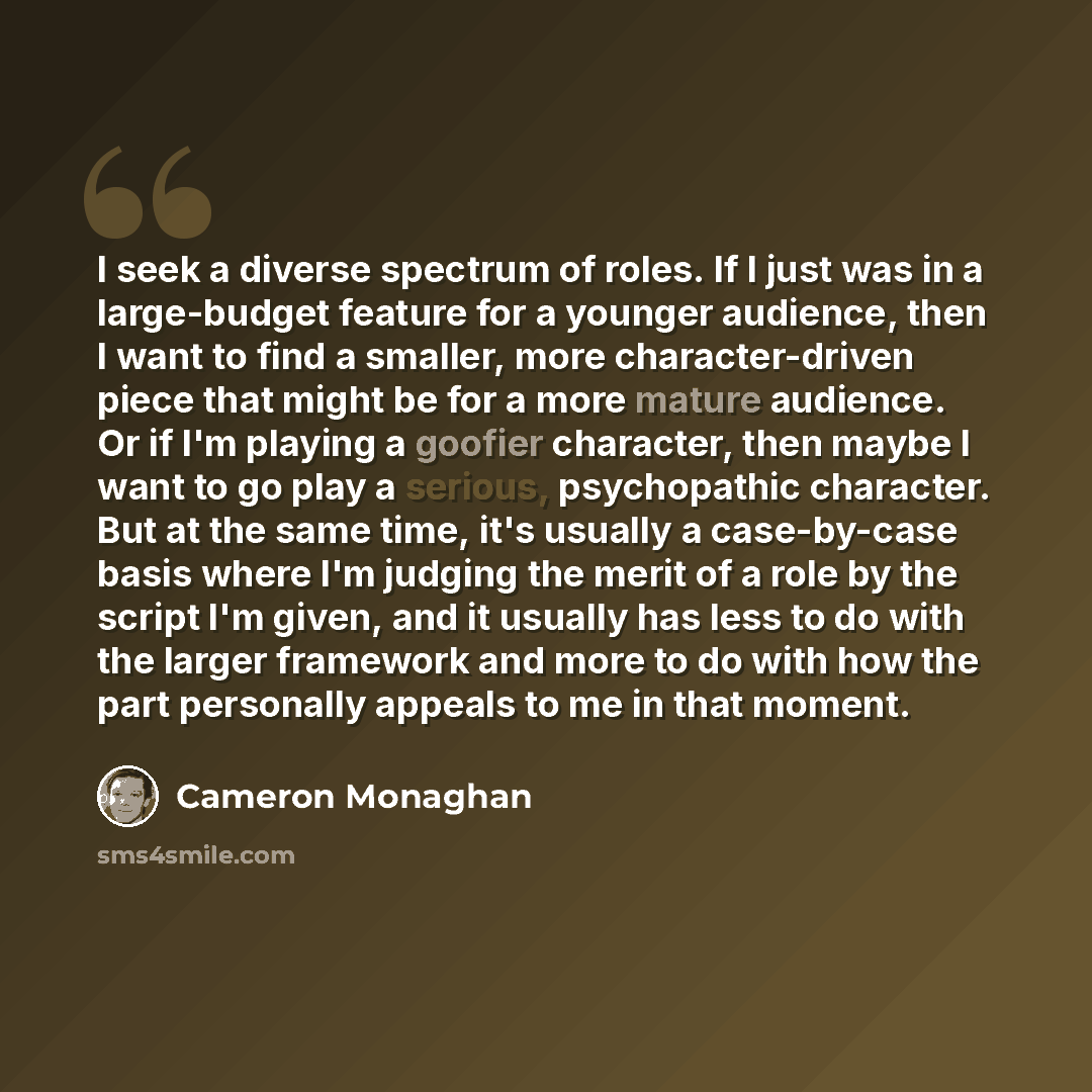 “I seek a diverse spectrum of roles. If I just was in a large-budget feature for a younger audience, then I want to find a smaller, more character-driven piece that might be for a more mature audience. Or if I'm playing a goofier character, then maybe I want to go play a serious, psychopathic…” quote by Cameron Monaghan