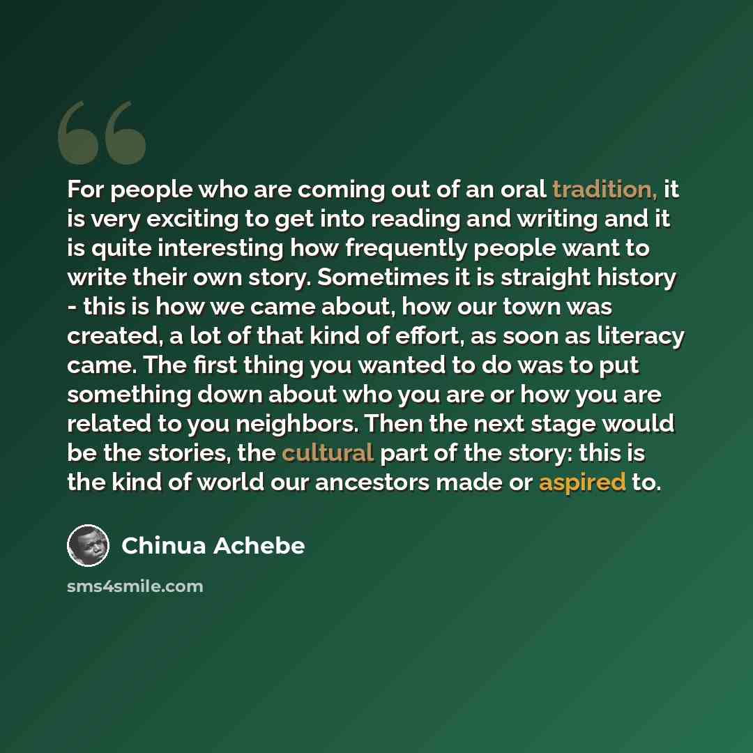 “For people who are coming out of an oral tradition, it is very exciting to get into reading and writing and it is quite interesting how frequently people want to write their own story. Sometimes it is straight history - this is how we came about, how our town was created, a lot of that kind of…” quote by Chinua Achebe