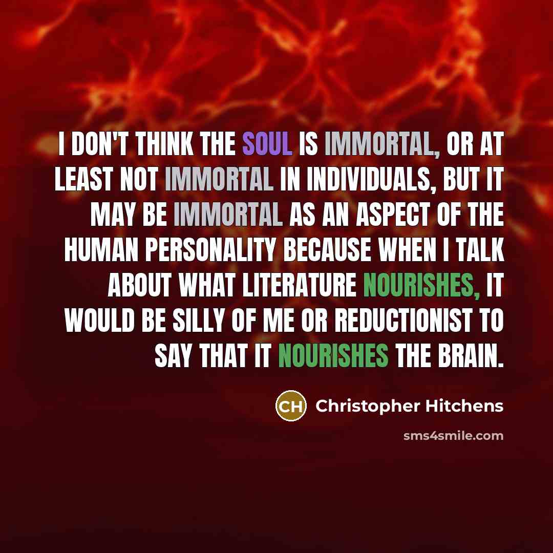 “I don't think the soul is immortal, or at least not immortal in individuals, but it may be immortal as an aspect of the human personality because when I talk about what literature nourishes, it would be silly of me or reductionist to say that it nourishes the brain.” quote by Christopher Hitchens