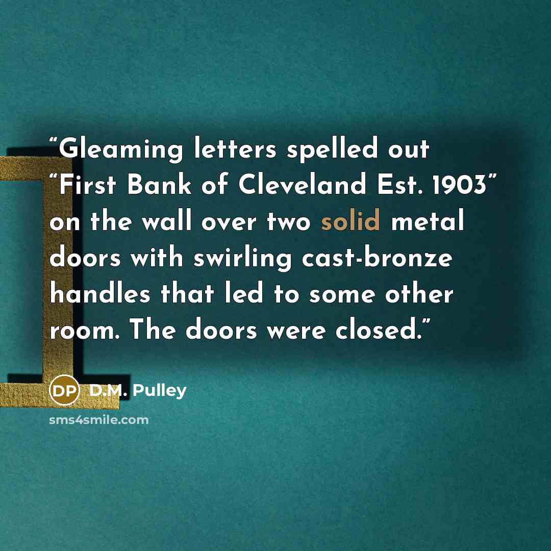 “Gleaming letters spelled out “First Bank of Cleveland Est. 1903” on the wall over two solid metal doors with swirling cast-bronze handles that led to some other room. The doors were closed.” quote by D.M. Pulley
