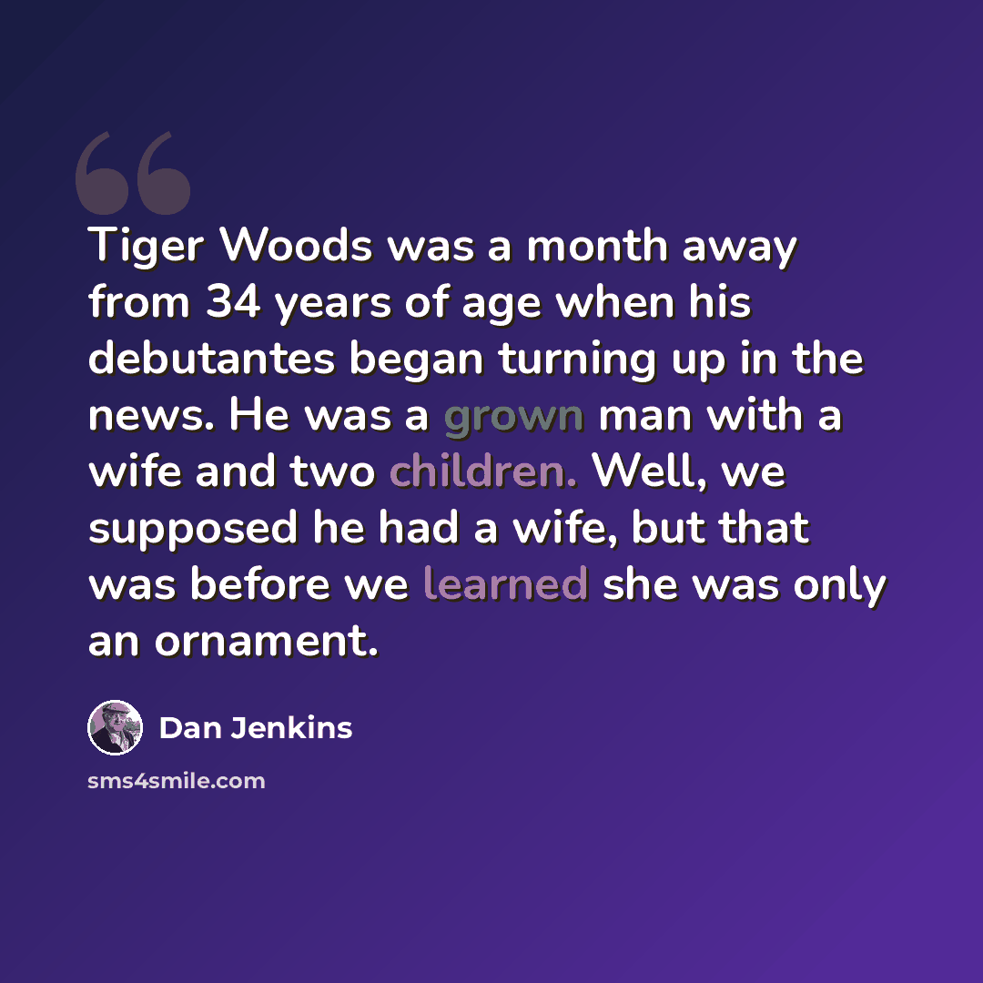 “Tiger Woods was a month away from 34 years of age when his debutantes began turning up in the news. He was a grown man with a wife and two children. Well, we supposed he had a wife, but that was before we learned she was only an ornament.” quote by Dan Jenkins