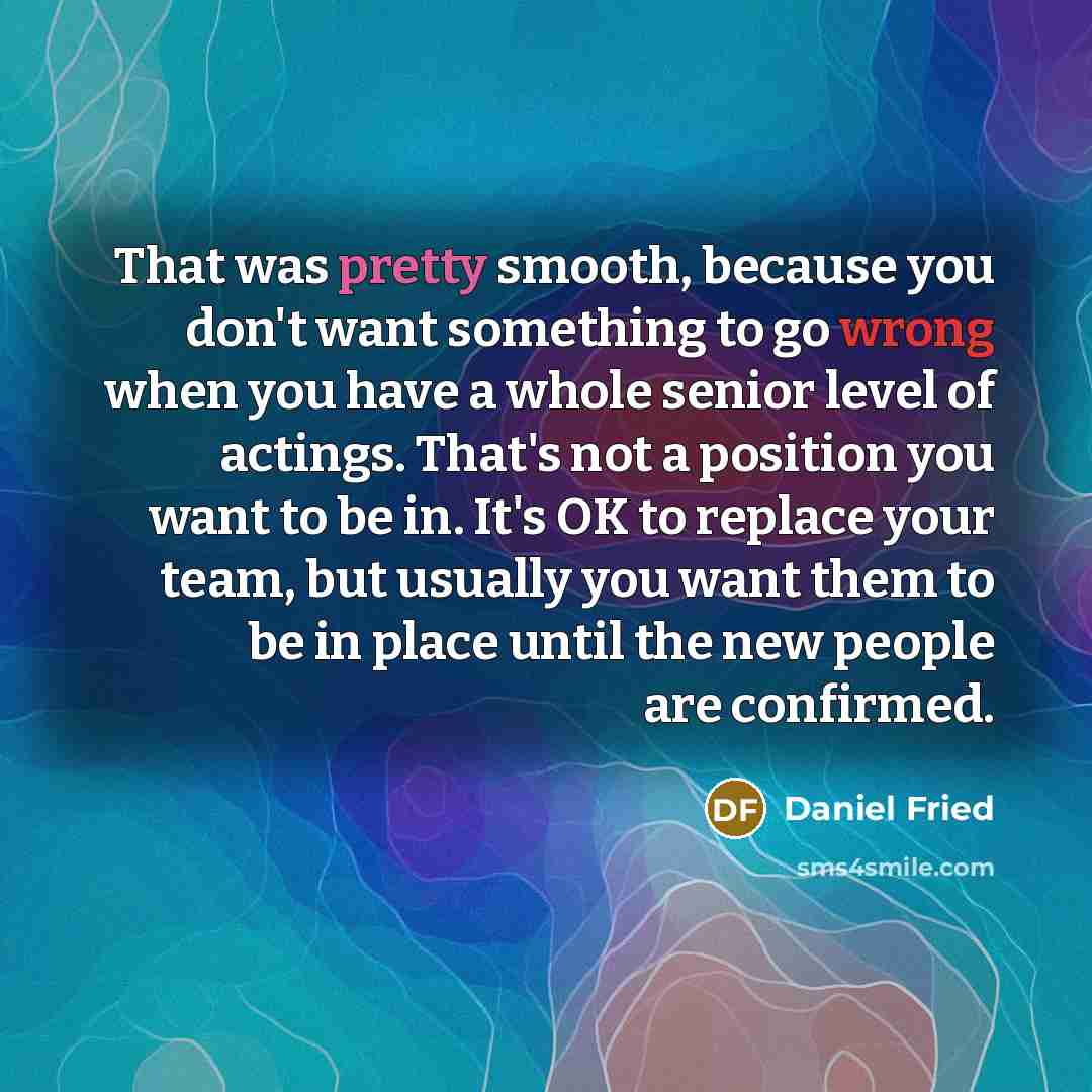 “That was pretty smooth, because you don't want something to go wrong when you have a whole senior level of actings. That's not a position you want to be in. It's OK to replace your team, but usually you want them to be in place until the new people are confirmed.” quote by Daniel Fried