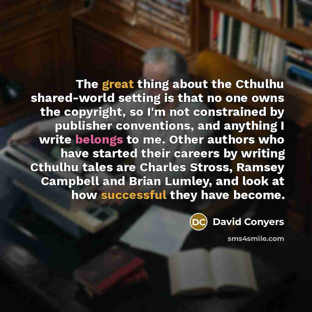 “The great thing about the Cthulhu shared-world setting is that no one owns the copyright, so I'm not constrained by publisher conventions, and anything I write belongs to me. Other authors who have started their careers by writing Cthulhu tales are Charles Stross, Ramsey Campbell and Brian Lumley…” quote by David Conyers