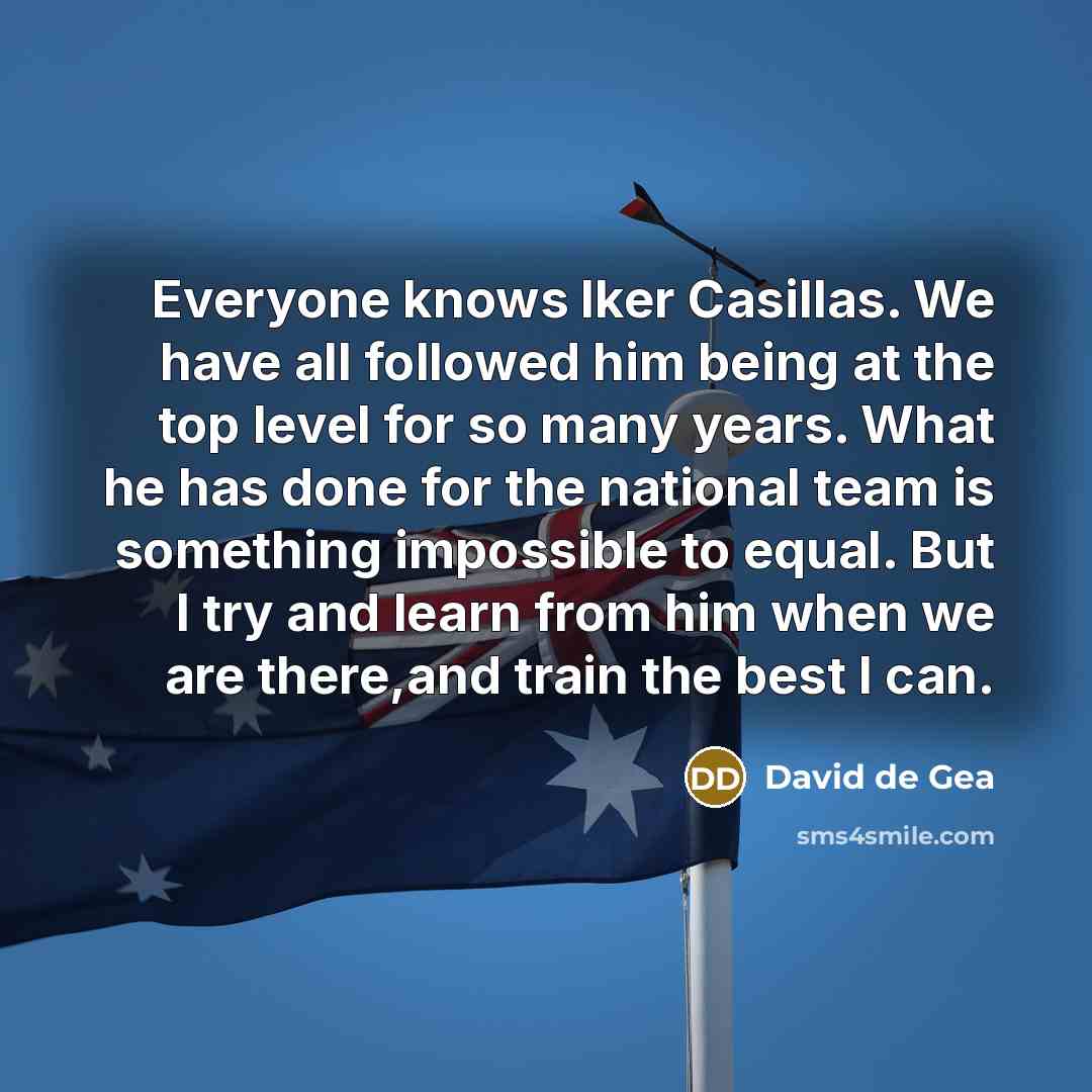 “Everyone knows Iker Casillas. We have all followed him being at the top level for so many years. What he has done for the national team is something impossible to equal. But I try and learn from him when we are there,and train the best I can.” quote by David de Gea